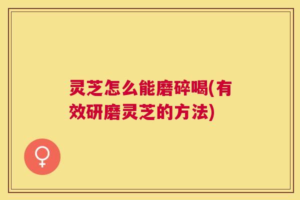 灵芝怎么能磨碎喝(有效研磨灵芝的方法)