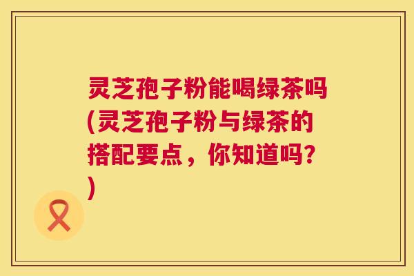 灵芝孢子粉能喝绿茶吗(灵芝孢子粉与绿茶的搭配要点，你知道吗？)