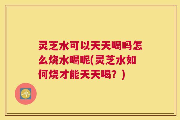 灵芝水可以天天喝吗怎么烧水喝呢(灵芝水如何烧才能天天喝？)