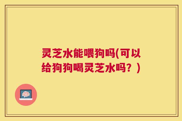 灵芝水能喂狗吗(可以给狗狗喝灵芝水吗？)
