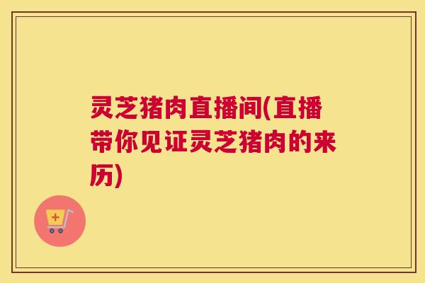 灵芝猪肉直播间(直播带你见证灵芝猪肉的来历)