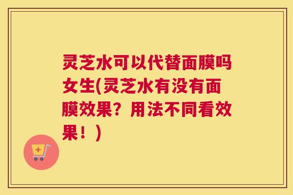 灵芝水可以代替面膜吗女生(灵芝水有没有面膜效果？用法不同看效果！)