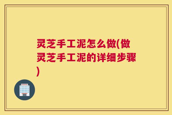 灵芝手工泥怎么做(做灵芝手工泥的详细步骤)