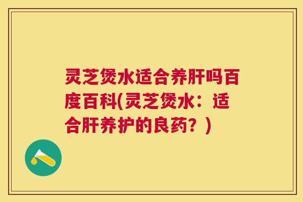 灵芝煲水适合养肝吗百度百科(灵芝煲水：适合肝养护的良药？)