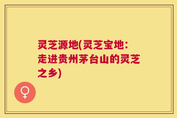 灵芝源地(灵芝宝地：走进贵州茅台山的灵芝之乡)