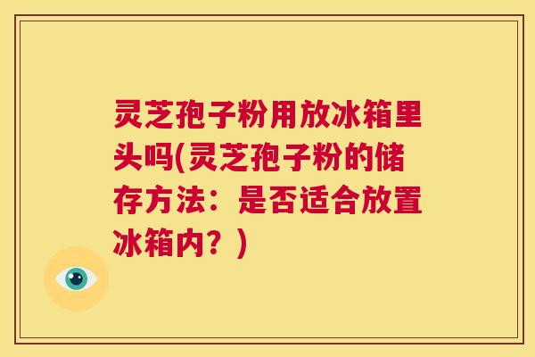 灵芝孢子粉用放冰箱里头吗(灵芝孢子粉的储存方法：是否适合放置冰箱内？)