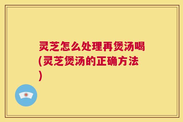 灵芝怎么处理再煲汤喝(灵芝煲汤的正确方法)