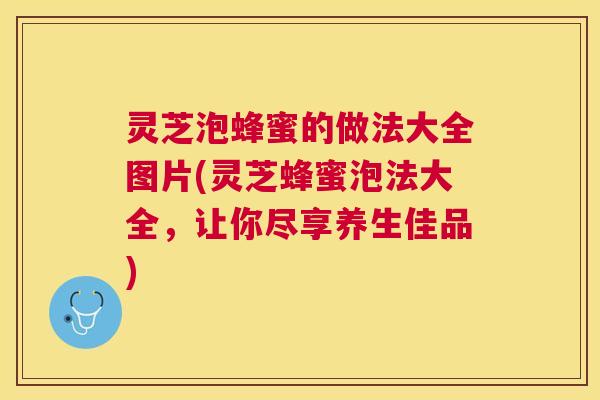 灵芝泡蜂蜜的做法大全图片(灵芝蜂蜜泡法大全，让你尽享养生佳品)
