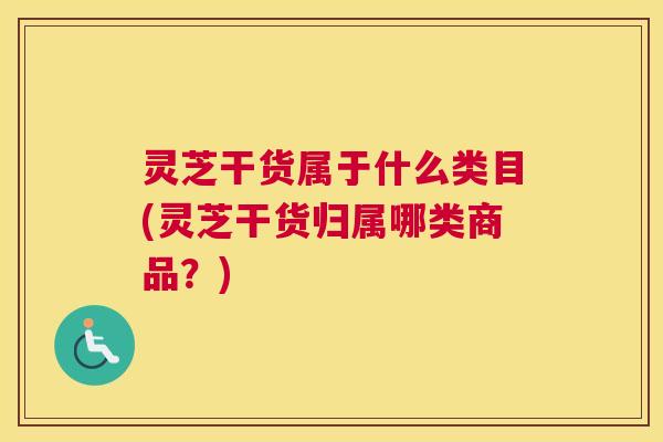 灵芝干货属于什么类目(灵芝干货归属哪类商品？)