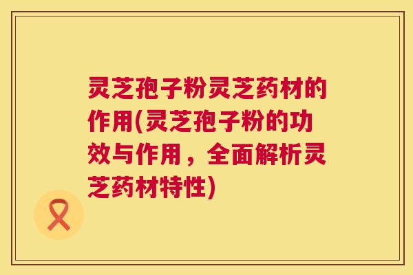 灵芝孢子粉灵芝药材的作用(灵芝孢子粉的功效与作用，全面解析灵芝药材特性)