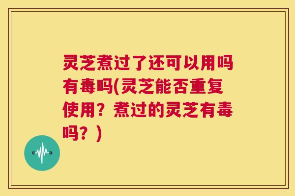 灵芝煮过了还可以用吗有毒吗(灵芝能否重复使用？煮过的灵芝有毒吗？)