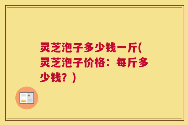 灵芝泡子多少钱一斤(灵芝泡子价格：每斤多少钱？)