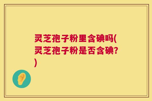 灵芝孢子粉里含碘吗(灵芝孢子粉是否含碘？)