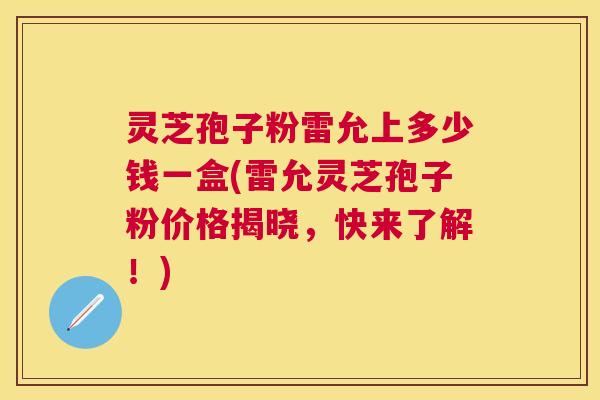 灵芝孢子粉雷允上多少钱一盒(雷允灵芝孢子粉价格揭晓，快来了解！)
