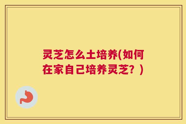 灵芝怎么土培养(如何在家自己培养灵芝？)