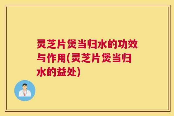 灵芝片煲当归水的功效与作用(灵芝片煲当归水的益处)