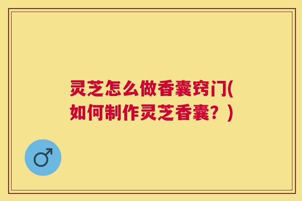 灵芝怎么做香囊窍门(如何制作灵芝香囊？)