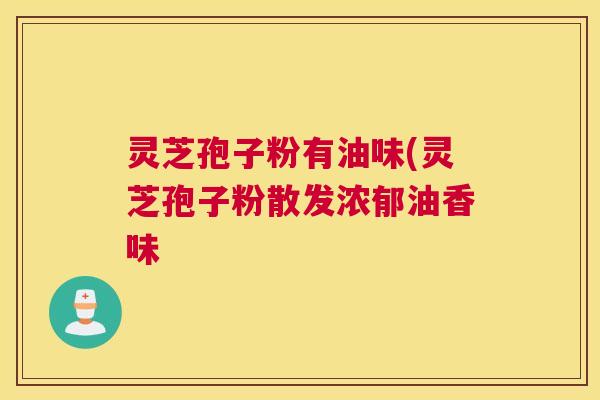 灵芝孢子粉有油味(灵芝孢子粉散发浓郁油香味