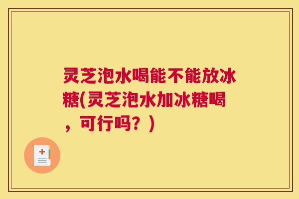 灵芝泡水喝能不能放冰糖(灵芝泡水加冰糖喝，可行吗？)