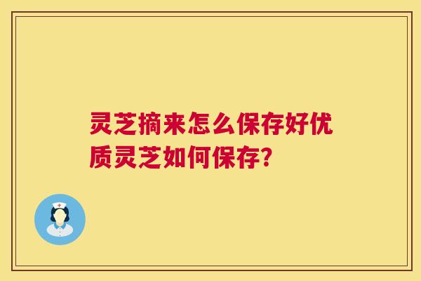 灵芝摘来怎么保存好优质灵芝如何保存？