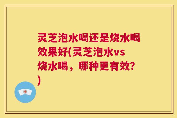 灵芝泡水喝还是烧水喝效果好(灵芝泡水vs烧水喝，哪种更有效？)