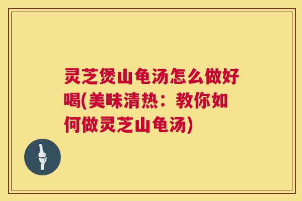 灵芝煲山龟汤怎么做好喝(美味清热：教你如何做灵芝山龟汤)