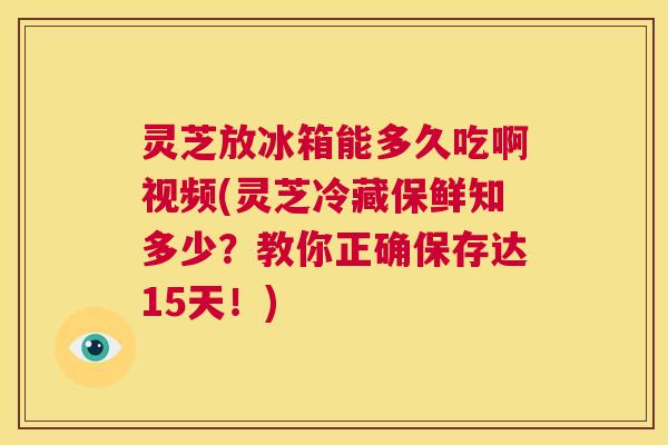 灵芝放冰箱能多久吃啊视频(灵芝冷藏保鲜知多少？教你正确保存达15天！)