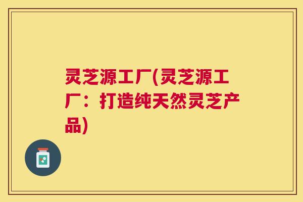 灵芝源工厂(灵芝源工厂：打造纯天然灵芝产品)