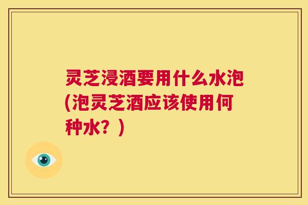 灵芝浸酒要用什么水泡(泡灵芝酒应该使用何种水？)