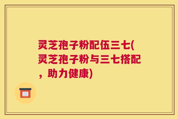 灵芝孢子粉配伍三七(灵芝孢子粉与三七搭配，助力健康)