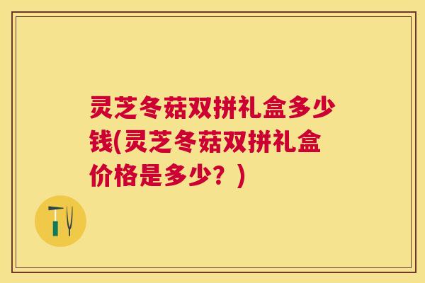 灵芝冬菇双拼礼盒多少钱(灵芝冬菇双拼礼盒价格是多少？)