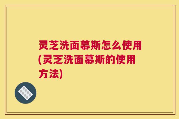 灵芝洗面慕斯怎么使用(灵芝洗面慕斯的使用方法)