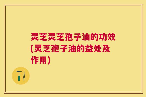 灵芝灵芝孢子油的功效(灵芝孢子油的益处及作用)