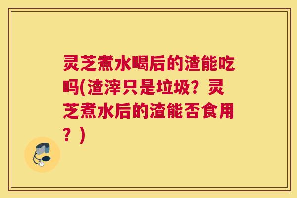 灵芝煮水喝后的渣能吃吗(渣滓只是垃圾？灵芝煮水后的渣能否食用？)