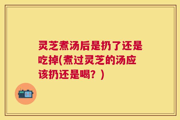 灵芝煮汤后是扔了还是吃掉(煮过灵芝的汤应该扔还是喝?) 灵芝煮汤后是扔了还是吃掉(煮过灵芝的汤应该扔还是喝?)