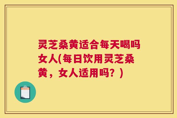 灵芝桑黄适合每天喝吗女人(每日饮用灵芝桑黄，女人适用吗？)