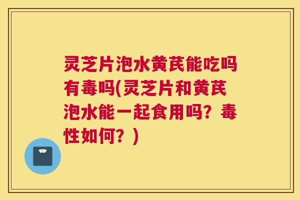 灵芝片泡水黄芪能吃吗有毒吗(灵芝片和黄芪泡水能一起食用吗？毒性如何？)