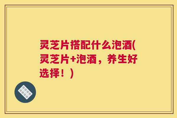 灵芝片搭配什么泡酒(灵芝片+泡酒，养生好选择！)
