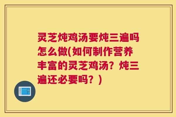 灵芝炖鸡汤要炖三遍吗怎么做(如何制作营养丰富的灵芝鸡汤？炖三遍还必要吗？)