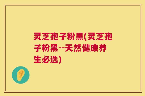 灵芝孢子粉黑(灵芝孢子粉黑--天然健康养生必选)
