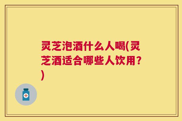 灵芝泡酒什么人喝(灵芝酒适合哪些人饮用?) 灵芝泡酒什么人喝(灵芝酒适合哪些人饮用?)