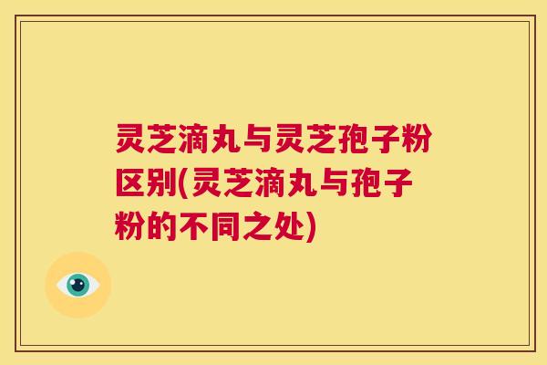 灵芝滴丸与灵芝孢子粉区别(灵芝滴丸与孢子粉的不同之处)