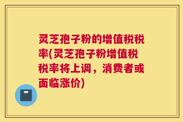 灵芝孢子粉的增值税税率(灵芝孢子粉增值税税率将上调,消费者或面临涨价) 灵芝孢子粉的增值税税率(灵芝孢子粉增值税税率将上调,消费者或面临涨价)