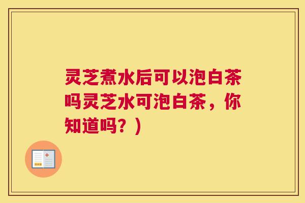 灵芝煮水后可以泡白茶吗灵芝水可泡白茶，你知道吗？)
