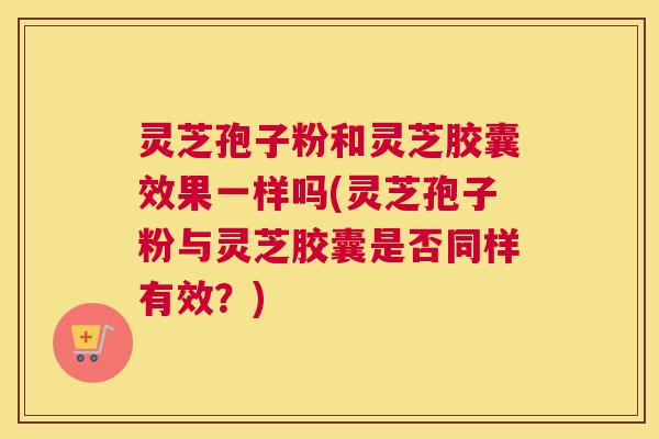 灵芝孢子粉和灵芝胶囊效果一样吗(灵芝孢子粉与灵芝胶囊是否同样有效?) 灵芝孢子粉和灵芝胶囊效果一样吗(灵芝孢子粉与灵芝胶囊是否同样有效?)