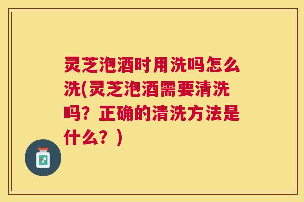 灵芝泡酒时用洗吗怎么洗(灵芝泡酒需要清洗吗？正确的清洗方法是什么？)