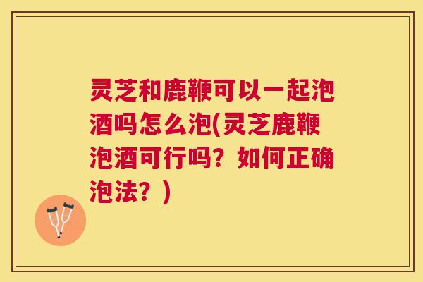 灵芝和鹿鞭可以一起泡酒吗怎么泡(灵芝鹿鞭泡酒可行吗？如何正确泡法？)