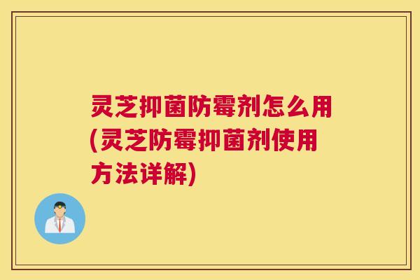 灵芝抑菌防霉剂怎么用(灵芝防霉抑菌剂使用方法详解)