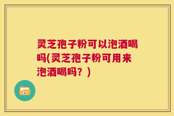 灵芝孢子粉可以泡酒喝吗(灵芝孢子粉可用来泡酒喝吗？)