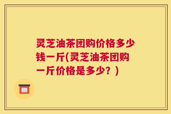 灵芝油茶团购价格多少钱一斤(灵芝油茶团购一斤价格是多少？)